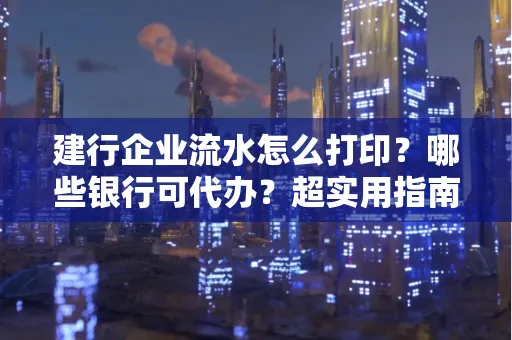 建行企业流水怎么打印?哪些银行可代办?超实用指南来了!